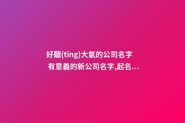 好聽(tīng)大氣的公司名字 有意義的新公司名字,起名之家
